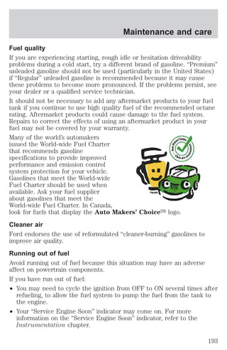 Maintenance and care 
Fuel quality 
If you are experiencing starting, rough idle or hesitation driveability 
problems during a cold start, try a different brand of gasoline. “Premium” 
unleaded gasoline should not be used (particularly in the United States) 
if “Regular” unleaded gasoline is recommended because it may cause 
these problems to become more pronounced. If the problems persist, see 
your dealer or a qualified service technician. 
It should not be necessary to add any aftermarket products to your fuel 
tank if you continue to use high quality fuel of the recommended octane 
rating. Aftermarket products could cause damage to the fuel system. 
Repairs to correct the effects of using an aftermarket product in your 
fuel may not be covered by your warranty. 
Many of the world’s automakers 
issued the World-wide Fuel Charter 
that recommends gasoline 
specifications to provide improved 
performance and emission control 
system protection for your vehicle. 
Gasolines that meet the World-wide 
Fuel Charter should be used when 
available. Ask your fuel supplier 
about gasolines that meet the 
World-wide Fuel Charter. In Canada, 
look for fuels that display the Auto Makers’ Choicey logo. 
Cleaner air 
Ford endorses the use of reformulated “cleaner-burning” gasolines to 
improve air quality. 
Running out of fuel 
Avoid running out of fuel because this situation may have an adverse 
affect on powertrain components. 
If you have run out of fuel: 
² You may need to cycle the ignition from OFF to ON several times after 
refueling, to allow the fuel system to pump the fuel from the tank to 
the engine. 
² Your “Service Engine Soon” indicator may come on. For more 
information on the “Service Engine Soon” indicator, refer to the 
Instrumentation chapter. 
193 
 
