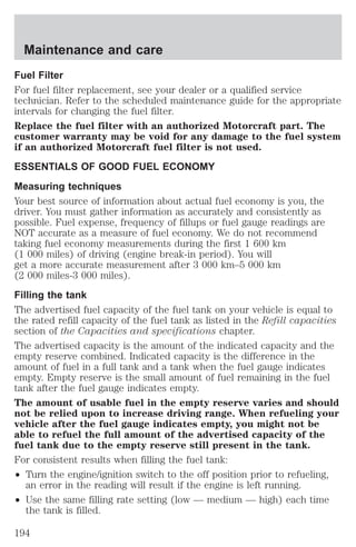 Maintenance and care 
Fuel Filter 
For fuel filter replacement, see your dealer or a qualified service 
technician. Refer to the scheduled maintenance guide for the appropriate 
intervals for changing the fuel filter. 
Replace the fuel filter with an authorized Motorcraft part. The 
customer warranty may be void for any damage to the fuel system 
if an authorized Motorcraft fuel filter is not used. 
ESSENTIALS OF GOOD FUEL ECONOMY 
Measuring techniques 
Your best source of information about actual fuel economy is you, the 
driver. You must gather information as accurately and consistently as 
possible. Fuel expense, frequency of fillups or fuel gauge readings are 
NOT accurate as a measure of fuel economy. We do not recommend 
taking fuel economy measurements during the first 1 600 km 
(1 000 miles) of driving (engine break-in period). You will 
get a more accurate measurement after 3 000 km–5 000 km 
(2 000 miles-3 000 miles). 
Filling the tank 
The advertised fuel capacity of the fuel tank on your vehicle is equal to 
the rated refill capacity of the fuel tank as listed in the Refill capacities 
section of the Capacities and specifications chapter. 
The advertised capacity is the amount of the indicated capacity and the 
empty reserve combined. Indicated capacity is the difference in the 
amount of fuel in a full tank and a tank when the fuel gauge indicates 
empty. Empty reserve is the small amount of fuel remaining in the fuel 
tank after the fuel gauge indicates empty. 
The amount of usable fuel in the empty reserve varies and should 
not be relied upon to increase driving range. When refueling your 
vehicle after the fuel gauge indicates empty, you might not be 
able to refuel the full amount of the advertised capacity of the 
fuel tank due to the empty reserve still present in the tank. 
For consistent results when filling the fuel tank: 
² Turn the engine/ignition switch to the off position prior to refueling, 
an error in the reading will result if the engine is left running. 
² Use the same filling rate setting (low — medium — high) each time 
the tank is filled. 
194 
 