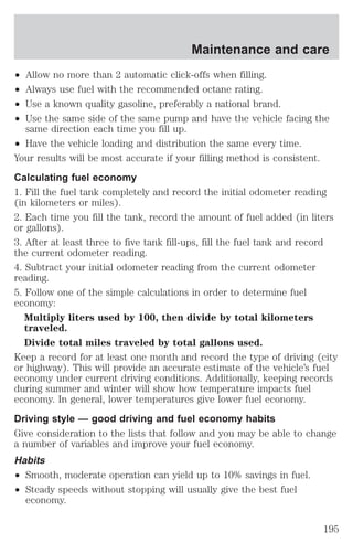 ² Allow no more than 2 automatic click-offs when filling. 
² Always use fuel with the recommended octane rating. 
² Use a known quality gasoline, preferably a national brand. 
² Use the same side of the same pump and have the vehicle facing the 
same direction each time you fill up. 
² Have the vehicle loading and distribution the same every time. 
Your results will be most accurate if your filling method is consistent. 
Calculating fuel economy 
1. Fill the fuel tank completely and record the initial odometer reading 
(in kilometers or miles). 
2. Each time you fill the tank, record the amount of fuel added (in liters 
or gallons). 
3. After at least three to five tank fill-ups, fill the fuel tank and record 
the current odometer reading. 
4. Subtract your initial odometer reading from the current odometer 
reading. 
5. Follow one of the simple calculations in order to determine fuel 
economy: 
Multiply liters used by 100, then divide by total kilometers 
traveled. 
Divide total miles traveled by total gallons used. 
Keep a record for at least one month and record the type of driving (city 
or highway). This will provide an accurate estimate of the vehicle’s fuel 
economy under current driving conditions. Additionally, keeping records 
during summer and winter will show how temperature impacts fuel 
economy. In general, lower temperatures give lower fuel economy. 
Driving style — good driving and fuel economy habits 
Give consideration to the lists that follow and you may be able to change 
a number of variables and improve your fuel economy. 
Habits 
² Smooth, moderate operation can yield up to 10% savings in fuel. 
² Steady speeds without stopping will usually give the best fuel 
economy. 
Maintenance and care 
195 
 