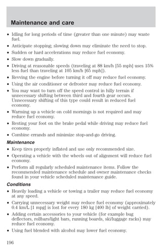 Maintenance and care 
² Idling for long periods of time (greater than one minute) may waste 
fuel. 
² Anticipate stopping; slowing down may eliminate the need to stop. 
² Sudden or hard accelerations may reduce fuel economy. 
² Slow down gradually. 
² Driving at reasonable speeds (traveling at 88 km/h [55 mph] uses 15% 
less fuel than traveling at 105 km/h [65 mph]). 
² Revving the engine before turning it off may reduce fuel economy. 
² Using the air conditioner or defroster may reduce fuel economy. 
² You may want to turn off the speed control in hilly terrain if 
unnecessary shifting between third and fourth gear occurs. 
Unnecessary shifting of this type could result in reduced fuel 
economy. 
² Warming up a vehicle on cold mornings is not required and may 
reduce fuel economy. 
² Resting your foot on the brake pedal while driving may reduce fuel 
economy. 
² Combine errands and minimize stop-and-go driving. 
Maintenance 
² Keep tires properly inflated and use only recommended size. 
² Operating a vehicle with the wheels out of alignment will reduce fuel 
economy. 
² Perform all regularly scheduled maintenance items. Follow the 
recommended maintenance schedule and owner maintenance checks 
found in your vehicle scheduled maintenance guide. 
Conditions 
² Heavily loading a vehicle or towing a trailer may reduce fuel economy 
at any speed. 
² Carrying unnecessary weight may reduce fuel economy (approximately 
0.4 km/L [1 mpg] is lost for every 180 kg [400 lb] of weight carried). 
² Adding certain accessories to your vehicle (for example bug 
deflectors, rollbars/light bars, running boards, ski/luggage racks) may 
reduce fuel economy. 
² Using fuel blended with alcohol may lower fuel economy. 
196 
 