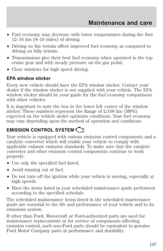 Maintenance and care 
² Fuel economy may decrease with lower temperatures during the first 
12–16 km (8–10 miles) of driving. 
² Driving on flat terrain offers improved fuel economy as compared to 
driving on hilly terrain. 
² Transmissions give their best fuel economy when operated in the top 
cruise gear and with steady pressure on the gas pedal. 
² Close windows for high speed driving. 
EPA window sticker 
Every new vehicle should have the EPA window sticker. Contact your 
dealer if the window sticker is not supplied with your vehicle. The EPA 
window sticker should be your guide for the fuel economy comparisons 
with other vehicles. 
It is important to note the box in the lower left corner of the window 
sticker. These numbers represent the Range of L/100 km (MPG) 
expected on the vehicle under optimum conditions. Your fuel economy 
may vary depending upon the method of operation and conditions. 
EMISSION CONTROL SYSTEM 
Your vehicle is equipped with various emission control components and a 
catalytic converter which will enable your vehicle to comply with 
applicable exhaust emission standards. To make sure that the catalytic 
converter and other emission control components continue to work 
properly: 
² Use only the specified fuel listed. 
² Avoid running out of fuel. 
² Do not turn off the ignition while your vehicle is moving, especially at 
high speeds. 
² Have the items listed in your scheduled maintenance guide performed 
according to the specified schedule. 
The scheduled maintenance items listed in the scheduled maintenance 
guide are essential to the life and performance of your vehicle and to its 
emissions system. 
If other than Ford, Motorcraft or Ford-authorized parts are used for 
maintenance replacements or for service of components affecting 
emission control, such non-Ford parts should be equivalent to genuine 
Ford Motor Company parts in performance and durability. 
197 
 