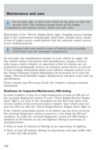 Maintenance and care 
Do not park, idle, or drive your vehicle in dry grass or other dry 
ground cover. The emission system heats up the engine 
compartment and exhaust system, which can start a fire. 
Illumination of the “Service Engine Soon” light, charging system warning 
light or the temperature warning light, fluid leaks, strange odors, smoke 
or loss of engine power, could indicate that the emission control system 
is not working properly. 
Exhaust leaks may result in entry of harmful and potentially 
lethal fumes into the passenger compartment. 
Do not make any unauthorized changes to your vehicle or engine. By 
law, vehicle owners and anyone who manufactures, repairs, services, 
sells, leases, trades vehicles, or supervises a fleet of vehicles are not 
permitted to intentionally remove an emission control device or prevent 
it from working. Information about your vehicle’s emission system is on 
the Vehicle Emission Control Information Decal located on or near the 
engine. This decal identifies engine displacement and gives some tune up 
specifications. 
Please consult your Warranty Guide for complete emission warranty 
information. 
Readiness for Inspection/Maintenance (I/M) testing 
In some localities, it may be a legal requirement to pass an I/M test of 
the on-board diagnostics system. If your “Check Engine/Service Engine 
Soon” light is on, refer to the description in the Warning lights and 
chimes section of the Instrumentation chapter. Your vehicle may not 
pass the I/M test with the “Check Engine/Service Engine Soon” light on. 
If the vehicle’s powertrain system or its battery has just been serviced, 
the on-board diagnostics system is reset to a “not ready for I/M test” 
condition. To ready the on-board diagnostics system for I/M testing, a 
minimum of 30 minutes of city and highway driving is necessary as 
described below: 
² First, at least 10 minutes of driving on an expressway or highway. 
² Next, at least 20 minutes driving in stop-and-go, city-type traffic with 
at least four idle periods. 
198 
 