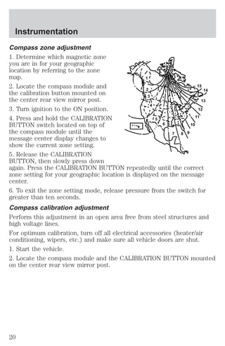 Compass zone adjustment 
1. Determine which magnetic zone 
you are in for your geographic 
location by referring to the zone 
map. 
1 
2. Locate the compass module and 
15 
the calibration button mounted on 
2 
14 
the center rear view mirror post. 
3 
13 
3. Turn ignition to the ON position. 
4 
12 
4. Press and hold the CALIBRATION 
5 
11 
BUTTON switch located on top of 
6 
10 
the compass module until the 
7 8 9 
message center display changes to 
show the current zone setting. 
5. Release the CALIBRATION 
BUTTON, then slowly press down 
again. Press the CALIBRATION BUTTON repeatedly until the correct 
zone setting for your geographic location is displayed on the message 
center. 
6. To exit the zone setting mode, release pressure from the switch for 
greater than ten seconds. 
Compass calibration adjustment 
Perform this adjustment in an open area free from steel structures and 
high voltage lines. 
For optimum calibration, turn off all electrical accessories (heater/air 
conditioning, wipers, etc.) and make sure all vehicle doors are shut. 
1. Start the vehicle. 
2. Locate the compass module and the CALIBRATION BUTTON mounted 
on the center rear view mirror post. 
Instrumentation 
20 
 