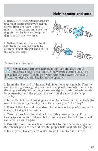 6. Remove the bulb retaining ring by 
rotating it counterclockwise (when 
viewed from the rear) to free it 
from the bulb socket, and slide the 
ring off the plastic base. Keep the 
ring to retain the new bulb. 
7. Without turning, remove the old 
bulb from the lamp assembly by 
gently pulling it straight back out of 
the lamp assembly. 
To install the new bulb: 
Maintenance and care 
Handle a halogen headlamp bulb carefully and keep out of 
children’s reach. Grasp the bulb only by its plastic base and do 
not touch the glass. The oil from your hand could cause the bulb to 
break the next time the headlamps are operated. 
1. Insert the glass end of the new bulb into the lamp assembly. Turn the 
bulb left or right to align the grooves in the plastic base with the tabs in 
the lamp assembly. When the grooves are aligned, push the bulb into the 
lamp assembly until the plastic base contacts the rear of the lamp 
assembly. 
2. Install the bulb retaining ring over the plastic base until it contacts the 
rear of the socket by rotating it clockwise until you feel a “stop.” 
3. Connect the electrical connector into the rear of the plastic base until 
it snaps, locking it into position. 
4. Turn the headlamps on and make sure they work properly. If the 
headlamp was correctly aligned before you changed the bulb, you should 
not need to align it again. 
5. Carefully insert the headlamp assembly into the vehicle making sure 
the retainer pins are inserted into the proper holes and into the guides. 
6. Install protective cover on vehicle locking it in place with knobs. 
201 
 