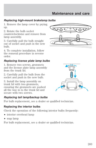 Maintenance and care 
Replacing high-mount brakelamp bulbs 
1. Remove the lamp cover by prying 
up. 
2. Rotate the bulb socket 
counterclockwise and remove from 
lamp assembly. 
3. Carefully pull the bulb straight 
out of socket and push in the new 
bulb. 
4. To complete installation, follow 
the removal procedure in reverse 
order. 
Replacing license plate lamp bulbs 
1. Remove two screws, grommets 
and the license plate lamp assembly 
from the trunk lid. 
2. Carefully pull the bulb from the 
socket and push in the new bulb. 
3. Install the lamp assembly on 
trunk lid with two grommets, 
ensuring the grommets are pushed 
all the way in to the trunk lid and 
secure with two screws. 
Replacing tail lamp/backup bulbs 
For bulb replacement, see a dealer or qualified technician. 
Replacing the interior bulbs 
Check the operation of the following interior bulbs frequently: 
² interior overhead lamp 
² map lamp 
For bulb replacement, see a dealer or qualified technician. 
203 
 