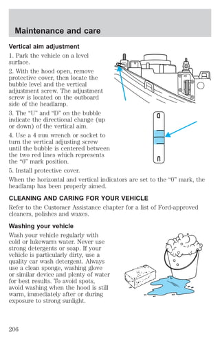 Vertical aim adjustment 
1. Park the vehicle on a level 
surface. 
2. With the hood open, remove 
protective cover, then locate the 
bubble level and the vertical 
adjustment screw. The adjustment 
screw is located on the outboard 
side of the headlamp. 
3. The “U” and “D” on the bubble 
indicate the directional change (up 
or down) of the vertical aim. 
4. Use a 4 mm wrench or socket to 
turn the vertical adjusting screw 
until the bubble is centered between 
the two red lines which represents 
the “0” mark position. 
5. Install protective cover. 
When the horizontal and vertical indicators are set to the “0” mark, the 
headlamp has been properly aimed. 
CLEANING AND CARING FOR YOUR VEHICLE 
Refer to the Customer Assistance chapter for a list of Ford-approved 
cleaners, polishes and waxes. 
Washing your vehicle 
Wash your vehicle regularly with 
cold or lukewarm water. Never use 
strong detergents or soap. If your 
vehicle is particularly dirty, use a 
quality car wash detergent. Always 
use a clean sponge, washing glove 
or similar device and plenty of water 
for best results. To avoid spots, 
avoid washing when the hood is still 
warm, immediately after or during 
exposure to strong sunlight. 
D 
U 
Maintenance and care 
206 
 
