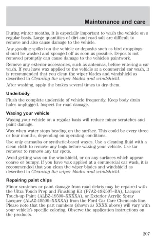 Maintenance and care 
During winter months, it is especially important to wash the vehicle on a 
regular basis. Large quantities of dirt and road salt are difficult to 
remove and also cause damage to the vehicle. 
Any gasoline spilled on the vehicle or deposits such as bird droppings 
should be washed and sponged off as soon as possible. Deposits not 
removed promptly can cause damage to the vehicle’s paintwork. 
Remove any exterior accessories, such as antennas, before entering a car 
wash. If you have wax applied to the vehicle at a commercial car wash, it 
is recommended that you clean the wiper blades and windshield as 
described in Cleaning the wiper blades and windshield. 
After washing, apply the brakes several times to dry them. 
Underbody 
Flush the complete underside of vehicle frequently. Keep body drain 
holes unplugged. Inspect for road damage. 
Waxing your vehicle 
Waxing your vehicle on a regular basis will reduce minor scratches and 
paint damage. 
Wax when water stops beading on the surface. This could be every three 
or four months, depending on operating conditions. 
Use only carnauba or synthetic-based waxes. Use a cleaning fluid with a 
clean cloth to remove any bugs before waxing your vehicle. Use tar 
remover to remove any tar spots. 
Avoid getting wax on the windshield, or on any surfaces which appear 
coarse or bumpy. If you have wax applied at a commercial car wash, it is 
recommended that you clean the wiper blades and windshield as 
described in Cleaning the wiper blades and windshield. 
Repairing paint chips 
Minor scratches or paint damage from road debris may be repaired with 
the Ultra Touch Prep and Finishing Kit (F7AZ-19K507–BA), Lacquer 
Touch-up Paint (ALBZ-19500–XXXXA), or Exterior Acrylic Spray 
Lacquer (ALAZ-19500–XXXXA) from the Ford Car Care Chemicals line. 
Please note that the part numbers (shown as XXXX above) will vary with 
your vehicle’s specific coloring. Observe the application instructions on 
the products. 
207 
 
