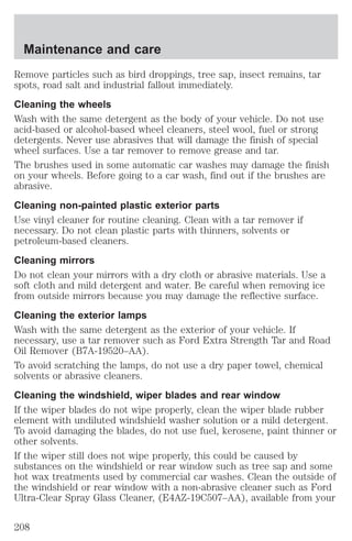 Maintenance and care 
Remove particles such as bird droppings, tree sap, insect remains, tar 
spots, road salt and industrial fallout immediately. 
Cleaning the wheels 
Wash with the same detergent as the body of your vehicle. Do not use 
acid-based or alcohol-based wheel cleaners, steel wool, fuel or strong 
detergents. Never use abrasives that will damage the finish of special 
wheel surfaces. Use a tar remover to remove grease and tar. 
The brushes used in some automatic car washes may damage the finish 
on your wheels. Before going to a car wash, find out if the brushes are 
abrasive. 
Cleaning non-painted plastic exterior parts 
Use vinyl cleaner for routine cleaning. Clean with a tar remover if 
necessary. Do not clean plastic parts with thinners, solvents or 
petroleum-based cleaners. 
Cleaning mirrors 
Do not clean your mirrors with a dry cloth or abrasive materials. Use a 
soft cloth and mild detergent and water. Be careful when removing ice 
from outside mirrors because you may damage the reflective surface. 
Cleaning the exterior lamps 
Wash with the same detergent as the exterior of your vehicle. If 
necessary, use a tar remover such as Ford Extra Strength Tar and Road 
Oil Remover (B7A-19520–AA). 
To avoid scratching the lamps, do not use a dry paper towel, chemical 
solvents or abrasive cleaners. 
Cleaning the windshield, wiper blades and rear window 
If the wiper blades do not wipe properly, clean the wiper blade rubber 
element with undiluted windshield washer solution or a mild detergent. 
To avoid damaging the blades, do not use fuel, kerosene, paint thinner or 
other solvents. 
If the wiper still does not wipe properly, this could be caused by 
substances on the windshield or rear window such as tree sap and some 
hot wax treatments used by commercial car washes. Clean the outside of 
the windshield or rear window with a non-abrasive cleaner such as Ford 
Ultra-Clear Spray Glass Cleaner, (E4AZ-19C507–AA), available from your 
208 
 