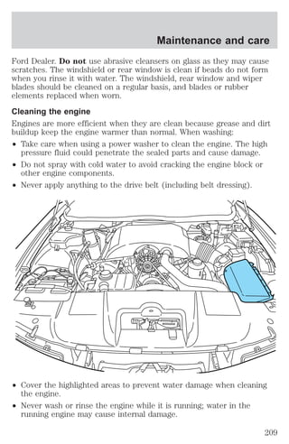 Maintenance and care 
Ford Dealer. Do not use abrasive cleansers on glass as they may cause 
scratches. The windshield or rear window is clean if beads do not form 
when you rinse it with water. The windshield, rear window and wiper 
blades should be cleaned on a regular basis, and blades or rubber 
elements replaced when worn. 
Cleaning the engine 
Engines are more efficient when they are clean because grease and dirt 
buildup keep the engine warmer than normal. When washing: 
² Take care when using a power washer to clean the engine. The high 
pressure fluid could penetrate the sealed parts and cause damage. 
² Do not spray with cold water to avoid cracking the engine block or 
other engine components. 
² Never apply anything to the drive belt (including belt dressing). 
² Cover the highlighted areas to prevent water damage when cleaning 
the engine. 
² Never wash or rinse the engine while it is running; water in the 
running engine may cause internal damage. 
209 
 