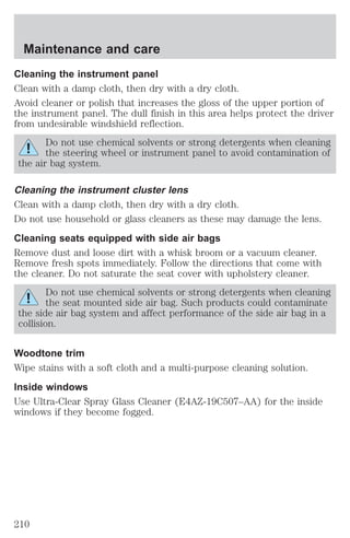 Maintenance and care 
Cleaning the instrument panel 
Clean with a damp cloth, then dry with a dry cloth. 
Avoid cleaner or polish that increases the gloss of the upper portion of 
the instrument panel. The dull finish in this area helps protect the driver 
from undesirable windshield reflection. 
Do not use chemical solvents or strong detergents when cleaning 
the steering wheel or instrument panel to avoid contamination of 
the air bag system. 
Cleaning the instrument cluster lens 
Clean with a damp cloth, then dry with a dry cloth. 
Do not use household or glass cleaners as these may damage the lens. 
Cleaning seats equipped with side air bags 
Remove dust and loose dirt with a whisk broom or a vacuum cleaner. 
Remove fresh spots immediately. Follow the directions that come with 
the cleaner. Do not saturate the seat cover with upholstery cleaner. 
Do not use chemical solvents or strong detergents when cleaning 
the seat mounted side air bag. Such products could contaminate 
the side air bag system and affect performance of the side air bag in a 
collision. 
Woodtone trim 
Wipe stains with a soft cloth and a multi-purpose cleaning solution. 
Inside windows 
Use Ultra-Clear Spray Glass Cleaner (E4AZ-19C507–AA) for the inside 
windows if they become fogged. 
210 
 
