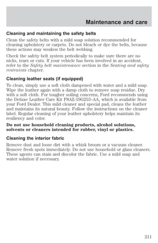Maintenance and care 
Cleaning and maintaining the safety belts 
Clean the safety belts with a mild soap solution recommended for 
cleaning upholstery or carpets. Do not bleach or dye the belts, because 
these actions may weaken the belt webbing. 
Check the safety belt system periodically to make sure there are no 
nicks, tears or cuts. If your vehicle has been involved in an accident, 
refer to the Safety belt maintenance section in the Seating and safety 
restraints chapter. 
Cleaning leather seats (if equipped) 
To clean, simply use a soft cloth dampened with water and a mild soap. 
Wipe the leather again with a damp cloth to remove soap residue. Dry 
with a soft cloth. For tougher soiling concerns, Ford recommends using 
the Deluxe Leather Care Kit F8AZ-19G253–AA, which is available from 
your Ford Dealer. This mild cleaner and special pad, cleans the leather 
and maintains its natural beauty. Follow the instructions on the cleaner 
label. Regular cleaning of your leather upholstery helps maintain its 
resiliency and color. 
Do not use household cleaning products, alcohol solutions, 
solvents or cleaners intended for rubber, vinyl or plastics. 
Cleaning the interior fabric 
Remove dust and loose dirt with a whisk broom or a vacuum cleaner. 
Remove fresh spots immediately. Do not use household or glass cleaners. 
These agents can stain and discolor the fabric. Use a mild soap and 
water solution if necessary. 
211 
 