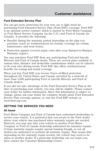 Customer assistance 
Ford Extended Service Plan 
You can get more protection for your new car or light truck by 
purchasing Ford Extended Service Plan (Ford ESP) coverage. Ford ESP 
is an optional service contract which is backed by Ford Motor Company 
or Ford Motor Service Company (in the U.S.) and Ford of Canada (in 
Canada). It provides the following: 
² Benefits during the warranty period depending on the plan you 
purchase (such as: reimbursement for rentals; coverage for certain 
maintenance and wear items). 
² Protection against covered repair costs after your Bumper-to-Bumper 
Warranty expires. 
You may purchase Ford ESP from any participating Ford and Lincoln 
Mercury and Ford of Canada dealer. There are several plans available in 
various time, distance and deductible combinations which can be tailored 
to fit your own driving needs. Ford ESP also offers reimbursement 
benefits for towing and rental coverage. 
When you buy Ford ESP, you receive Peace-of-Mind protection 
throughout the United States and Canada, provided by a network of 
more than 5,000 participating Ford or Lincoln Mercury and Ford of 
Canada dealers. 
If you did not take advantage of the Ford Extended Service Plan at the 
time of purchasing your vehicle, you may still be eligible. Please contact 
your dealer for further information. Since this information is subject to 
change, please ask your dealer for complete details about Ford Extended 
Service Plan coverage options, or visit the Ford ESP website at 
www.ford-esp.com. 
GETTING THE SERVICES YOU NEED 
At home 
Ford Motor Company and Ford of Canada have authorized dealerships to 
service your vehicle. It is preferred that you return to the Ford dealer 
where your vehicle was purchased when warranty repairs are needed. 
However, you may also take your vehicle to another Ford Motor 
Company or Ford of Canada dealership authorized for warranty repairs. 
Certain warranty repairs require special training though, so not all 
dealers are authorized to perform all warranty repairs. That means that 
depending on the warranty repair needed, the vehicle may need to be 
taken to another dealer. If a particular dealership can not assist you, 
then contact the Customer Relationship Center. 
219 
 