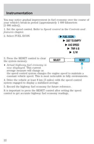 Instrumentation 
You may notice gradual improvement in fuel economy over the course of 
your vehicle’s break-in period (approximately 1 600 kilometers 
[1 000 miles]). 
1. Set the speed control. Refer to Speed control in the Controls and 
features chapter. 
2. Select FUEL ECON 
3. Press the RESET control to clear 
the system memory. 
² Actual highway fuel economy is 
FUEL ECON 
DIST TO EMPTY 
AVG SPEED 
TRIP A B 
E/M 
SELECT RESET 
now displayed. This current 
average measure will change as 
the speed control system changes the engine speed to maintain a 
constant vehicle speed. This is most noticeable in hilly environments. 
4. Drive the vehicle at least 8 km (5 miles) with the speed control 
system engaged to display a stabilized average. 
5. Record the highway fuel economy for future reference. 
It is important to press the RESET control after setting the speed 
control to get accurate highway fuel economy readings. 
22 
 