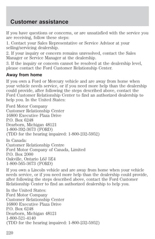 Customer assistance 
If you have questions or concerns, or are unsatisfied with the service you 
are receiving, follow these steps: 
1. Contact your Sales Representative or Service Advisor at your 
selling/servicing dealership. 
2. If your inquiry or concern remains unresolved, contact the Sales 
Manager or Service Manager at the dealership. 
3. If the inquiry or concern cannot be resolved at the dealership level, 
please contact the Ford Customer Relationship Center. 
Away from home 
If you own a Ford or Mercury vehicle and are away from home when 
your vehicle needs service, or if you need more help than the dealership 
could provide, after following the steps described above, contact the 
Ford Customer Relationship Center to find an authorized dealership to 
help you. In the United States: 
Ford Motor Company 
Customer Relationship Center 
16800 Executive Plaza Drive 
P.O. Box 6248 
Dearborn, Michigan 48121 
1-800-392-3673 (FORD) 
(TDD for the hearing impaired: 1-800-232-5952) 
In Canada: 
Customer Relationship Centre 
Ford Motor Company of Canada, Limited 
P.O. Box 2000 
Oakville, Ontario L6J 5E4 
1-800-565-3673 (FORD) 
If you own a Lincoln vehicle and are away from home when your vehicle 
needs service, or if you need more help than the dealership could provide, 
after following the steps described above, contact the Ford Customer 
Relationship Center to find an authorized dealership to help you. 
In the United States: 
Ford Motor Company 
Customer Relationship Center 
16800 Executive Plaza Drive 
P.O. Box 6248 
Dearborn, Michigan 48121 
1-800-521-4140 
(TDD for the hearing impaired: 1-800-232-5952) 
220 
 