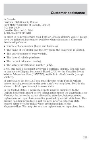 Customer assistance 
In Canada: 
Customer Relationship Centre 
Ford Motor Company of Canada, Limited 
P.O. Box 2000 
Oakville, Ontario L6J 5E4 
1-800-565-3673 (FORD) 
In order to help you service your Ford or Lincoln Mercury vehicle, please 
have the following information available when contacting a Customer 
Relationship Center: 
² Your telephone number (home and business). 
² The name of the dealer and the city where the dealership is located. 
² The year and make of your vehicle. 
² The date of vehicle purchase. 
² The current odometer reading. 
² The vehicle identification number (VIN). 
If you still have a complaint involving a warranty dispute, you may wish 
to contact the Dispute Settlement Board (U.S.) or the Canadian Motor 
Vehicle Arbitration Plan (CAMVAP), available in all of Canada (except 
Quebec). 
In some states (in the U.S.) you must directly notify Ford in writing 
before pursuing remedies under your state’s warranty laws. Ford is also 
allowed a final repair attempt in some states. 
In the United States, a warranty dispute must be submitted to the 
Dispute Settlement Board before taking action under the Magnuson-Moss 
Warranty Act, or to the extent allowed by state law, before pursuing 
replacement or repurchase remedies provided by certain state laws. This 
dispute handling procedure is not required prior to enforcing state 
created rights or other rights which are independent of the 
Magnuson-Moss Warranty Act or state replacement or repurchase laws. 
221 
 
