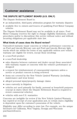 Customer assistance 
THE DISPUTE SETTLEMENT BOARD (U.S. ONLY) 
The Dispute Settlement Board is: 
² an independent, third-party arbitration program for warranty disputes 
² available free to owners and lessees of qualifying Ford Motor Company 
vehicles 
The Dispute Settlement Board may not be available in all states. Ford 
Motor Company reserves the right to change eligibility limitations, modify 
procedures and/or to discontinue this service without notice and without 
incurring obligations per applicable state law. 
What kinds of cases does the Board review? 
Unresolved warranty repair concerns or vehicle performance concerns as 
on Ford and Lincoln Mercury cars and Ford and Lincoln Mercury light 
trucks which are within the terms of any applicable written new vehicle 
warranty are eligible for review, except those involving: 
² a non-Ford product 
² a non-Ford dealership 
² sales disputes between customer and dealer except those associated 
with warranty repairs or concerns with the vehicle’s performance as 
designed 
² a request for reimbursement of consequential expenses unless a 
service or product concern is being reviewed 
² items not covered by the New Vehicle Limited Warranty (including 
maintenance and wear items) 
² alleged personal injury/property damage claims 
² cases currently in litigation 
² vehicles not used primarily for family, personal or household purposes 
(except in states where the Dispute Settlement Board is required to 
review commercial vehicles) 
² vehicles with non-U.S. warranties 
Concerns are ineligible for review if the New Vehicle Limited Warranty 
has expired at receipt of your application and, in certain states eligibility 
is dependent upon the customer’s possession of the vehicle. 
Eligibility may differ according to state law. For example, see the unique 
brochures for California, West Virginia, Georgia and Wisconsin 
purchasers/lessees. 
222 
 