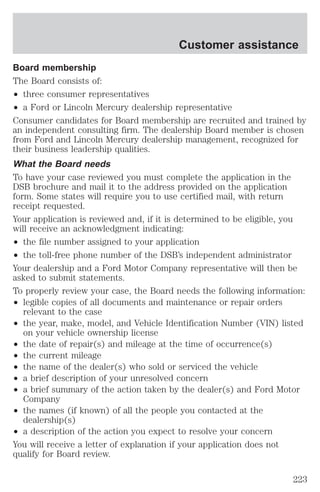 Customer assistance 
Board membership 
The Board consists of: 
² three consumer representatives 
² a Ford or Lincoln Mercury dealership representative 
Consumer candidates for Board membership are recruited and trained by 
an independent consulting firm. The dealership Board member is chosen 
from Ford and Lincoln Mercury dealership management, recognized for 
their business leadership qualities. 
What the Board needs 
To have your case reviewed you must complete the application in the 
DSB brochure and mail it to the address provided on the application 
form. Some states will require you to use certified mail, with return 
receipt requested. 
Your application is reviewed and, if it is determined to be eligible, you 
will receive an acknowledgment indicating: 
² the file number assigned to your application 
² the toll-free phone number of the DSB’s independent administrator 
Your dealership and a Ford Motor Company representative will then be 
asked to submit statements. 
To properly review your case, the Board needs the following information: 
² legible copies of all documents and maintenance or repair orders 
relevant to the case 
² the year, make, model, and Vehicle Identification Number (VIN) listed 
on your vehicle ownership license 
² the date of repair(s) and mileage at the time of occurrence(s) 
² the current mileage 
² the name of the dealer(s) who sold or serviced the vehicle 
² a brief description of your unresolved concern 
² a brief summary of the action taken by the dealer(s) and Ford Motor 
Company 
² the names (if known) of all the people you contacted at the 
dealership(s) 
² a description of the action you expect to resolve your concern 
You will receive a letter of explanation if your application does not 
qualify for Board review. 
223 
 