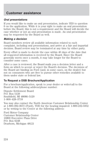 Customer assistance 
Oral presentations 
If you would like to make an oral presentation, indicate YES to question 
6 on the application. While it is your right to make an oral presentation 
before the Board, this is not a requirement and the Board will decide the 
case whether or not an oral presentation is made. An oral presentation 
may be requested by the Board as well. 
Making a decision 
Board members review all available information related to each 
complaint, including oral presentations, and arrive at a fair and impartial 
decision. Board review may be terminated at any time by either party. 
Every effort is made to decide the case within 40 days of the date that 
all requested information is received by the Board. Since the Board 
generally meets once a month, it may take longer for the Board to 
consider some cases. 
After a case is reviewed, the Board mails you a decision letter and a 
form on which to accept or reject the Board’s decision. The decisions of 
the Board are binding on Ford (and, in some cases, on the dealer) but 
not on consumers who are free to pursue other remedies available to 
them under state or federal law. 
To Request a DSB Brochure/Application 
For a brochure/application, speak to your dealer or write/call to the 
Board at the following address/phone number: 
Dispute Settlement Board 
P.O. Box 5120 
Southfield, MI 48086–5120 
1–800–428–3718 
You may also contact the North American Customer Relationship Center 
at 1-800-392-3673 (Ford), TDD for the hearing impaired: 1-800-232-5952 
or by writing to the Center at the following address: 
Ford Motor Company 
Customer Relationship Center 
16800 Executive Plaza Drive 
P.O. Box 6248 
Dearborn, Michigan 48121 
224 
 