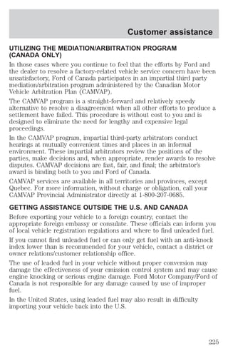 Customer assistance 
UTILIZING THE MEDIATION/ARBITRATION PROGRAM 
(CANADA ONLY) 
In those cases where you continue to feel that the efforts by Ford and 
the dealer to resolve a factory-related vehicle service concern have been 
unsatisfactory, Ford of Canada participates in an impartial third party 
mediation/arbitration program administered by the Canadian Motor 
Vehicle Arbitration Plan (CAMVAP). 
The CAMVAP program is a straight-forward and relatively speedy 
alternative to resolve a disagreement when all other efforts to produce a 
settlement have failed. This procedure is without cost to you and is 
designed to eliminate the need for lengthy and expensive legal 
proceedings. 
In the CAMVAP program, impartial third-party arbitrators conduct 
hearings at mutually convenient times and places in an informal 
environment. These impartial arbitrators review the positions of the 
parties, make decisions and, when appropriate, render awards to resolve 
disputes. CAMVAP decisions are fast, fair, and final; the arbitrator’s 
award is binding both to you and Ford of Canada. 
CAMVAP services are available in all territories and provinces, except 
Quebec. For more information, without charge or obligation, call your 
CAMVAP Provincial Administrator directly at 1-800-207-0685. 
GETTING ASSISTANCE OUTSIDE THE U.S. AND CANADA 
Before exporting your vehicle to a foreign country, contact the 
appropriate foreign embassy or consulate. These officials can inform you 
of local vehicle registration regulations and where to find unleaded fuel. 
If you cannot find unleaded fuel or can only get fuel with an anti-knock 
index lower than is recommended for your vehicle, contact a district or 
owner relations/customer relationship office. 
The use of leaded fuel in your vehicle without proper conversion may 
damage the effectiveness of your emission control system and may cause 
engine knocking or serious engine damage. Ford Motor Company/Ford of 
Canada is not responsible for any damage caused by use of improper 
fuel. 
In the United States, using leaded fuel may also result in difficulty 
importing your vehicle back into the U.S. 
225 
 