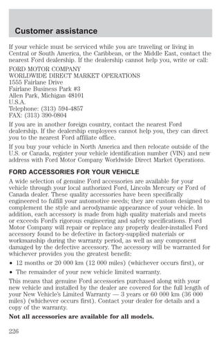 Customer assistance 
If your vehicle must be serviced while you are traveling or living in 
Central or South America, the Caribbean, or the Middle East, contact the 
nearest Ford dealership. If the dealership cannot help you, write or call: 
FORD MOTOR COMPANY 
WORLDWIDE DIRECT MARKET OPERATIONS 
1555 Fairlane Drive 
Fairlane Business Park #3 
Allen Park, Michigan 48101 
U.S.A. 
Telephone: (313) 594-4857 
FAX: (313) 390-0804 
If you are in another foreign country, contact the nearest Ford 
dealership. If the dealership employees cannot help you, they can direct 
you to the nearest Ford affiliate office. 
If you buy your vehicle in North America and then relocate outside of the 
U.S. or Canada, register your vehicle identification number (VIN) and new 
address with Ford Motor Company Worldwide Direct Market Operations. 
FORD ACCESSORIES FOR YOUR VEHICLE 
A wide selection of genuine Ford accessories are available for your 
vehicle through your local authorized Ford, Lincoln Mercury or Ford of 
Canada dealer. These quality accessories have been specifically 
engineered to fulfill your automotive needs; they are custom designed to 
complement the style and aerodynamic appearance of your vehicle. In 
addition, each accessory is made from high quality materials and meets 
or exceeds Ford’s rigorous engineering and safety specifications. Ford 
Motor Company will repair or replace any properly dealer-installed Ford 
accessory found to be defective in factory-supplied materials or 
workmanship during the warranty period, as well as any component 
damaged by the defective accessory. The accessory will be warranted for 
whichever provides you the greatest benefit: 
² 12 months or 20 000 km (12 000 miles) (whichever occurs first), or 
² The remainder of your new vehicle limited warranty. 
This means that genuine Ford accessories purchased along with your 
new vehicle and installed by the dealer are covered for the full length of 
your New Vehicle’s Limited Warranty — 3 years or 60 000 km (36 000 
miles) (whichever occurs first). Contact your dealer for details and a 
copy of the warranty. 
Not all accessories are available for all models. 
226 
 