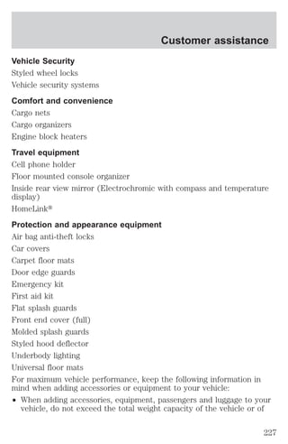 Customer assistance 
Vehicle Security 
Styled wheel locks 
Vehicle security systems 
Comfort and convenience 
Cargo nets 
Cargo organizers 
Engine block heaters 
Travel equipment 
Cell phone holder 
Floor mounted console organizer 
Inside rear view mirror (Electrochromic with compass and temperature 
display) 
HomeLinkt 
Protection and appearance equipment 
Air bag anti-theft locks 
Car covers 
Carpet floor mats 
Door edge guards 
Emergency kit 
First aid kit 
Flat splash guards 
Front end cover (full) 
Molded splash guards 
Styled hood deflector 
Underbody lighting 
Universal floor mats 
For maximum vehicle performance, keep the following information in 
mind when adding accessories or equipment to your vehicle: 
² When adding accessories, equipment, passengers and luggage to your 
vehicle, do not exceed the total weight capacity of the vehicle or of 
227 
 