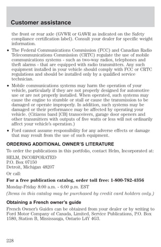 Customer assistance 
the front or rear axle (GVWR or GAWR as indicated on the Safety 
compliance certification label). Consult your dealer for specific weight 
information. 
² The Federal Communications Commission (FCC) and Canadian Radio 
Telecommunications Commission (CRTC) regulate the use of mobile 
communications systems - such as two-way radios, telephones and 
theft alarms - that are equipped with radio transmitters. Any such 
equipment installed in your vehicle should comply with FCC or CRTC 
regulations and should be installed only by a qualified service 
technician. 
² Mobile communications systems may harm the operation of your 
vehicle, particularly if they are not properly designed for automotive 
use or are not properly installed. When operated, such systems may 
cause the engine to stumble or stall or cause the transmission to be 
damaged or operate improperly. In addition, such systems may be 
damaged or their performance may be affected by operating your 
vehicle. (Citizens band [CB] transceivers, garage door openers and 
other transmitters with outputs of five watts or less will not ordinarily 
affect your vehicle’s operation.) 
² Ford cannot assume responsibility for any adverse effects or damage 
that may result from the use of such equipment. 
ORDERING ADDITIONAL OWNER’S LITERATURE 
To order the publications in this portfolio, contact Helm, Incorporated at: 
HELM, INCORPORATED 
P.O. Box 07150 
Detroit, Michigan 48207 
Or call: 
For a free publication catalog, order toll free: 1-800-782-4356 
Monday-Friday 8:00 a.m. - 6:00 p.m. EST 
(Items in this catalog may be purchased by credit card holders only.) 
Obtaining a French owner’s guide 
French Owner’s Guides can be obtained from your dealer or by writing to 
Ford Motor Company of Canada, Limited, Service Publications, P.O. Box 
1580, Station B, Mississauga, Ontario L4Y 4G3. 
228 
 