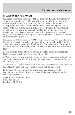 Customer assistance 
IN CALIFORNIA (U.S. ONLY) 
California Civil Code Section 1793.2(d) requires that, if a manufacturer 
or its representative is unable to repair a motor vehicle to conform to the 
vehicle’s applicable express warranty after a reasonable number of 
attempts, the manufacturer shall be required to either replace the 
vehicle with one substantially identical or repurchase the vehicle and 
reimburse the buyer in an amount equal to the actual price paid or 
payable by the consumer (less a reasonable allowance for consumer 
use). The consumer has the right to choose whether to receive a refund 
or replacement vehicle. 
California Civil Code Section 1793.22(b) presumes that the manufacturer 
has had a reasonable number of attempts to conform the vehicle to its 
applicable express warranties if, within the first 18 months of ownership 
of a new vehicle or the first 29 000 km (18 000 miles), whichever occurs 
first: 
1. Two or more repair attempts are made on the same nonconformity 
likely to cause death or serious bodily injury OR 
2. Four or more repair attempts are made on the same nonconformity (a 
defect or condition that substantially impairs the use, value or safety of 
the vehicle) OR 
3. The vehicle is out of service for repair of nonconformities for a total of 
more than 30 calendar days (not necessarily all at one time) 
In the case of 1 or 2 above, the consumer must also notify the 
manufacturer of the need for the repair of the nonconformity at the 
following address: 
16800 Executive Plaza Drive 
Mail Drop 3NE-B 
Dearborn, MI 48126 
229 
 