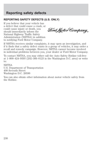 Reporting safety defects 
REPORTING SAFETY DEFECTS (U.S. ONLY) 
If you believe that your vehicle has 
a defect that could cause a crash, or 
could cause injury or death, you 
should immediately inform the 
National Highway Traffic Safety 
Administration (NHTSA) in addition 
to notifying Ford Motor Company. 
If NHTSA receives similar complaints, it may open an investigation, and 
if it finds that a safety defect exists in a group of vehicles, it may order a 
recall and remedy campaign. However, NHTSA cannot become involved 
in individual problems between you, your dealer or Ford Motor Company. 
To contact NHTSA, you may either call the Auto Safety Hotline toll-free 
at 1–800–424–9393 (202–366–0123 in the Washington D.C. area) or write 
to: 
NHTSA 
U.S. Department of Transportation 
400 Seventh Street 
Washington D.C. 20590 
You can also obtain other information about motor vehicle safety from 
the Hotline. 
230 
 