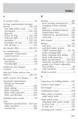 A 
Accessory delay ..........................74 
Air bag supplemental restraint 
system ................................110, 115 
and child safety seats ............112 
description ......................110, 115 
disposal ....................................118 
driver air bag ..................112, 116 
indicator light .............9, 114, 117 
operation .........................112, 116 
passenger air bag ...........112, 116 
side air bag ..............................115 
Air cleaner filter ...............183, 212 
Air conditioning ..........................27 
automatic temperature 
control system ..........................27 
Air suspension ...........................134 
description ..............................134 
warning light .............................13 
Antifreeze (see Engine 
coolant) .....................................171 
Anti-lock brake system (see 
Brakes) ..............................130–131 
Audio system (see Radio) .........33 
Automatic transmission 
driving an automatic 
overdrive .................................136 
fluid, adding ............................178 
fluid, checking ........................178 
fluid, refill capacities ..............212 
fluid, specification ..................215 
Auxiliary power point .................59 
Axle 
lubricant specifications ..214–215 
refill capacities ........................212 
traction lok ..............................139 
Index 
B 
Battery .......................................181 
acid, treating emergencies .....181 
charging system warning 
light ............................................11 
jumping a disabled battery ....158 
maintenance-free ....................181 
replacement, specifications ...212 
servicing ..................................181 
Belt minder ...............................106 
Brakes ........................................130 
anti-lock ...........................130–131 
anti-lock brake system 
(ABS) warning light .........10, 131 
brake warning light ..................10 
fluid, checking and adding ....170 
fluid, refill capacities ..............212 
fluid, specifications .........214–215 
lubricant specifications ..214–215 
pedals (see Power adjustable 
foot pedals) ...............................58 
shift interlock ..........................135 
Break-in period .............................3 
C 
Capacities for refilling fluids ....212 
Cassette tape player ...................41 
CD changer .................................53 
Certification Label ....................218 
Child safety restraints ..............118 
child safety belts ....................118 
Child safety seats ......................119 
attaching with tether straps ..123 
in front seat ............................121 
in rear seat ..............................121 
Cleaning your vehicle ...............206 
231 
 