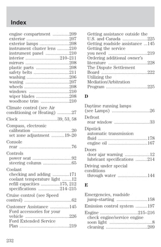 engine compartment ..............209 
exterior ....................................207 
exterior lamps .........................208 
instrument cluster lens ..........210 
instrument panel ....................210 
interior .............................210–211 
mirrors .....................................208 
plastic parts ............................208 
safety belts ..............................211 
washing ....................................206 
waxing .....................................207 
wheels ......................................208 
windows ..................................210 
wiper blades ............................208 
woodtone trim ........................210 
Climate control (see Air 
conditioning or Heating) ............27 
Clock ................................39, 53, 58 
Compass, electronic 
calibration .................................20 
set zone adjustment ...........19–20 
Console 
rear ............................................76 
Controls 
power seat .................................92 
steering column ........................65 
Coolant 
checking and adding ..............171 
coolant temperature light ........12 
refill capacities ................175, 212 
specifications ..................214–215 
Cruise control (see Speed 
control) ........................................62 
Customer Assistance ................145 
Ford accessories for your 
vehicle .....................................226 
Ford Extended Service 
Plan ..........................................219 
Getting assistance outside the 
U.S. and Canada .....................225 
Getting roadside assistance ...145 
Getting the service 
you need .................................219 
Ordering additional owner’s 
literature .................................228 
The Dispute Settlement 
Board .......................................222 
Utilizing the 
Mediation/Arbitration 
Program ...................................225 
D 
Daytime running lamps 
(see Lamps) ................................26 
Defrost 
rear window ..............................33 
Dipstick 
automatic transmission 
fluid ..........................................178 
engine oil .................................167 
Doors 
door ajar warning .....................12 
lubricant specifications ..........214 
Driving under special 
conditions 
through water .........................144 
E 
Emergencies, roadside 
jump-starting ..........................158 
Emission control system ..........197 
Engine ................................215–216 
check engine/service engine 
soon light ....................................8 
cleaning ...................................209 
Index 
232 
 