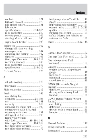 coolant .....................................171 
fail-safe coolant ......................176 
idle speed control ...................181 
lubrication 
specifications ..................214–215 
refill capacities ........................212 
service points ..........................166 
starting after a collision .........146 
Engine block heater .................128 
Engine oil ..................................167 
change oil soon warning, 
message center .......................167 
checking and adding ..............167 
dipstick ....................................167 
filter, specifications ........169, 212 
recommendations ...................169 
refill capacities ........................212 
specifications ..................214–215 
Exhaust fumes ..........................129 
F 
Fail safe cooling ........................176 
Floor mats ...................................79 
Fluid capacities .........................212 
Fuel ............................................189 
calculating fuel 
economy ............................21, 194 
cap .....................................10, 191 
capacity ...................................212 
choosing the right fuel ...........192 
comparisons with EPA fuel 
economy estimates .................197 
detergent in fuel .....................193 
filling your vehicle 
with fuel ..................189, 191, 194 
filter, specifications ........194, 212 
fuel filler door override ............73 
fuel filler door release ..............72 
Index 
fuel pump shut-off switch .....146 
gauge .........................................16 
improving fuel economy ........194 
octane rating ...........192, 215–216 
quality ......................................193 
running out of fuel .................193 
safety information relating to 
automotive fuels .....................189 
Fuses ..................................147–148 
G 
Garage door opener ....................67 
Gas cap (see Fuel cap) ......10, 191 
Gas mileage (see Fuel 
economy) ...................................194 
Gauges .........................................15 
engine coolant temperature 
gauge .........................................17 
fuel gauge ..................................16 
odometer ...................................16 
speedometer .............................16 
GAWR (Gross Axle Weight 
Rating) .......................................139 
definition .................................139 
driving with a heavy load ......139 
location ....................................139 
GVWR (Gross Vehicle Weight 
Rating) .......................................139 
calculating ...............................139 
definition .................................139 
driving with a heavy load ......139 
location ....................................139 
H 
Hazard flashers .........................146 
Head restraints ...........................92 
Headlamps .............................25–26 
233 
 