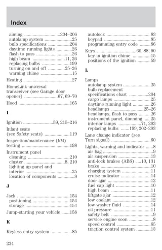 aiming ..............................204–206 
autolamp system .......................25 
bulb specifications ..................204 
daytime running lights .............26 
flash to pass ..............................26 
high beam ...........................11, 26 
replacing bulbs .......................199 
turning on and off ..............25–26 
warning chime ..........................15 
Heating ........................................27 
HomeLink universal 
transceiver (see Garage door 
opener) ............................67, 69–70 
Hood ..........................................165 
I 
Ignition .........................59, 215–216 
Infant seats 
(see Safety seats) .....................119 
Inspection/maintenance (I/M) 
testing ........................................198 
Instrument panel 
cleaning ...................................210 
cluster ..................................8, 210 
lighting up panel and 
interior .......................................25 
location of components ..............8 
J 
Jack ............................................154 
positioning ...............................154 
storage .....................................154 
Jump-starting your vehicle ......158 
K 
Keyless entry system .................85 
autolock .....................................83 
keypad .......................................85 
programming entry code .........86 
Keys .................................60, 88, 90 
key in ignition chime ...............15 
positions of the ignition ...........59 
L 
Lamps 
autolamp system .......................25 
bulb replacement 
specifications chart ................204 
cargo lamps ...............................25 
daytime running light ...............26 
headlamps ...........................25–26 
headlamps, flash to pass ..........26 
instrument panel, dimming .....25 
interior lamps ...................71, 203 
replacing bulbs .......199, 202–203 
Lane change indicator (see 
Turn signal) .................................60 
Lights, warning and indicator ......8 
air bag ..........................................9 
air suspension ...........................13 
anti-lock brakes (ABS) ....10, 131 
brake ..........................................10 
charging system ........................11 
cruise indicator .........................14 
door ajar ....................................12 
fuel cap light .............................10 
high beam .................................11 
liftgate ajar ................................12 
low coolant ................................12 
low washer fluid .......................14 
oil pressure ...............................11 
safety belt ...................................9 
service engine soon ....................8 
speed control ............................65 
traction control system ............13 
Index 
234 
 