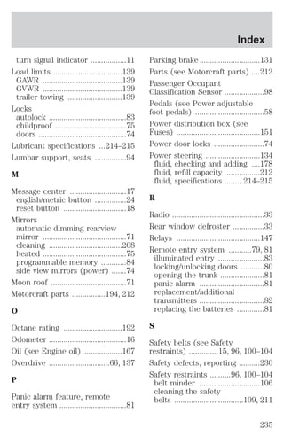 turn signal indicator .................11 
Load limits .................................139 
GAWR ......................................139 
GVWR ......................................139 
trailer towing ..........................139 
Locks 
autolock .....................................83 
childproof ..................................75 
doors ..........................................74 
Lubricant specifications ...214–215 
Lumbar support, seats ...............94 
M 
Message center ...........................17 
english/metric button ...............24 
reset button ..............................18 
Mirrors 
automatic dimming rearview 
mirror ........................................71 
cleaning ...................................208 
heated ........................................75 
programmable memory ............84 
side view mirrors (power) .......74 
Moon roof ....................................71 
Motorcraft parts ................194, 212 
O 
Octane rating ............................192 
Odometer .....................................16 
Oil (see Engine oil) ..................167 
Overdrive .............................66, 137 
P 
Panic alarm feature, remote 
entry system ................................81 
Index 
Parking brake ............................131 
Parts (see Motorcraft parts) ....212 
Passenger Occupant 
Classification Sensor ...................98 
Pedals (see Power adjustable 
foot pedals) .................................58 
Power distribution box (see 
Fuses) ........................................151 
Power door locks ........................74 
Power steering ..........................134 
fluid, checking and adding ....178 
fluid, refill capacity ................212 
fluid, specifications .........214–215 
R 
Radio ............................................33 
Rear window defroster ...............33 
Relays ........................................147 
Remote entry system ...........79, 81 
illuminated entry ......................83 
locking/unlocking doors ...........80 
opening the trunk .....................81 
panic alarm ...............................81 
replacement/additional 
transmitters ...............................82 
replacing the batteries .............81 
S 
Safety belts (see Safety 
restraints) ..............15, 96, 100–104 
Safety defects, reporting ..........230 
Safety restraints ..........96, 100–104 
belt minder .............................106 
cleaning the safety 
belts .................................109, 211 
235 
 