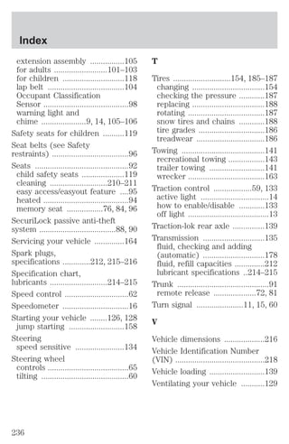 extension assembly ................105 
for adults .........................101–103 
for children .............................118 
lap belt ....................................104 
Occupant Classification 
Sensor ........................................98 
warning light and 
chime .....................9, 14, 105–106 
Safety seats for children ..........119 
Seat belts (see Safety 
restraints) ....................................96 
Seats ............................................92 
child safety seats ....................119 
cleaning ...........................210–211 
easy access/easyout feature ....95 
heated ........................................94 
memory seat .................76, 84, 96 
SecuriLock passive anti-theft 
system ....................................88, 90 
Servicing your vehicle ..............164 
Spark plugs, 
specifications .............212, 215–216 
Specification chart, 
lubricants ...........................214–215 
Speed control ..............................62 
Speedometer ...............................16 
Starting your vehicle ........126, 128 
jump starting ..........................158 
Steering 
speed sensitive .......................134 
Steering wheel 
controls ......................................65 
tilting .........................................60 
T 
Tires ...........................154, 185–187 
changing ..................................154 
checking the pressure ............187 
replacing ..................................188 
rotating ....................................187 
snow tires and chains ............188 
tire grades ...............................186 
treadwear ................................186 
Towing .......................................141 
recreational towing .................143 
trailer towing ..........................141 
wrecker ....................................163 
Traction control ..................59, 133 
active light ................................14 
how to enable/disable ............133 
off light ......................................13 
Traction-lok rear axle ...............139 
Transmission .............................135 
fluid, checking and adding 
(automatic) .............................178 
fluid, refill capacities ..............212 
lubricant specifications ..214–215 
Trunk ...........................................91 
remote release ....................72, 81 
Turn signal ......................11, 15, 60 
V 
Vehicle dimensions ...................216 
Vehicle Identification Number 
(VIN) ..........................................218 
Vehicle loading ..........................139 
Ventilating your vehicle ...........129 
Index 
236 
 