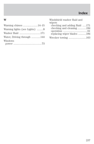 W 
Warning chimes .....................14–15 
Warning lights (see Lights) .........8 
Washer fluid ..............................171 
Water, Driving through .............144 
Windows 
power .........................................73 
Index 
Windshield washer fluid and 
wipers 
checking and adding fluid .....171 
checking and cleaning ............184 
operation ...................................61 
replacing wiper blades ...........184 
Wrecker towing .........................163 
237 
 