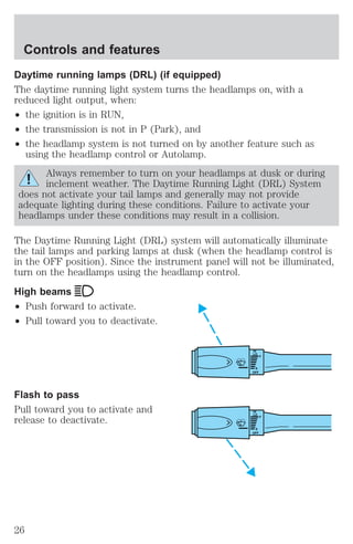 Daytime running lamps (DRL) (if equipped) 
The daytime running light system turns the headlamps on, with a 
reduced light output, when: 
² the ignition is in RUN, 
² the transmission is not in P (Park), and 
² the headlamp system is not turned on by another feature such as 
using the headlamp control or Autolamp. 
Always remember to turn on your headlamps at dusk or during 
inclement weather. The Daytime Running Light (DRL) System 
does not activate your tail lamps and generally may not provide 
adequate lighting during these conditions. Failure to activate your 
headlamps under these conditions may result in a collision. 
The Daytime Running Light (DRL) system will automatically illuminate 
the tail lamps and parking lamps at dusk (when the headlamp control is 
in the OFF position). Since the instrument panel will not be illuminated, 
turn on the headlamps using the headlamp control. 
High beams 
² Push forward to activate. 
² Pull toward you to deactivate. 
Flash to pass 
Pull toward you to activate and 
release to deactivate. 
HI 
LO 
F 
S 
OFF 
HI 
LO 
F 
S 
OFF 
Controls and features 
26 
 