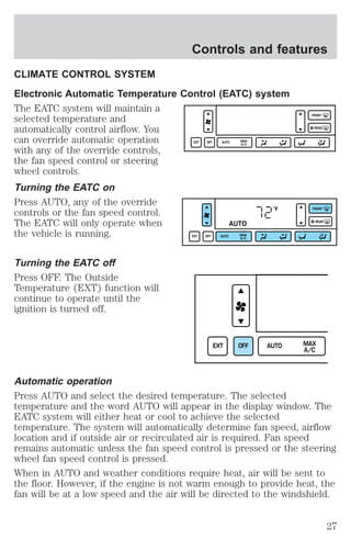 Controls and features 
CLIMATE CONTROL SYSTEM 
Electronic Automatic Temperature Control (EATC) system 
The EATC system will maintain a 
selected temperature and 
automatically control airflow. You 
can override automatic operation 
with any of the override controls, 
the fan speed control or steering 
wheel controls. 
Turning the EATC on 
Press AUTO, any of the override 
controls or the fan speed control. 
The EATC will only operate when 
the vehicle is running. 
Turning the EATC off 
Press OFF. The Outside 
Temperature (EXT) function will 
continue to operate until the 
ignition is turned off. 
EXT OFF AUTO MAX 
A/C 
FRONT 
REAR 
°F 
AUTO 
EXT OFF AUTO MAX 
A/C 
FRONT 
REAR 
EXT OFF AUTO MAX 
A/C 
Automatic operation 
Press AUTO and select the desired temperature. The selected 
temperature and the word AUTO will appear in the display window. The 
EATC system will either heat or cool to achieve the selected 
temperature. The system will automatically determine fan speed, airflow 
location and if outside air or recirculated air is required. Fan speed 
remains automatic unless the fan speed control is pressed or the steering 
wheel fan speed control is pressed. 
When in AUTO and weather conditions require heat, air will be sent to 
the floor. However, if the engine is not warm enough to provide heat, the 
fan will be at a low speed and the air will be directed to the windshield. 
27 
 