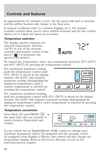 Controls and features 
In approximately 31⁄2 minutes or less, the fan speed will start to increase 
and the airflow location will change to the floor area. 
If unusual conditions exist (i.e.-window fogging, etc.), the manual 
override controls allow you to select airflow locations and the fan control 
allows you to adjust fan speed as necessary. 
Temperature selection 
The display window indicates the 
selected temperature, function 
°F 
(AUTO or one of the override 
controls) and manual control of fan 
AUTO 
speed ( ) if automatic fan 
speed is not desired. 
To control the temperature, select any temperature between 18°C (65°F) 
and 29°C (85°F) by pressing the temperature control. 
For continuous maximum cooling, 
push the temperature control until 
16°C (60°F) is shown in the display 
FRONT 
window. The EATC will continue 
maximum cooling (disregarding the 
REAR 
displayed temperature) until a 
warmer temperature is selected by 
pressing the temperature control. 
For continuous maximum heating, 
push the temperature control until 32°C (90°F) is shown in the display 
window. The EATC will continue maximum heating (disregarding the 
displayed temperature) until a cooler temperature is selected by pressing 
the temperature control. 
Temperature conversion 
Press MAX A/C and FRONT at 
the same time (for one second) to 
°C 
switch between Fahrenheit and 
EXT 
Celsius. 
EXT OFF AUTO MAX 
A/C 
FRONT 
REAR 
If your vehicle has an English/Metric (E/M) control to change your 
electronic instrument cluster (if equipped) and the message center 
(if equipped) from English to Metric, this control will also change the 
temperature display. Refer to Electronic Message Center in the 
Instrumentation chapter. 
28 
 