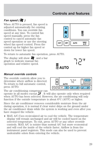 Controls and features 
Fan speed ( ) 
When AUTO is pressed, fan speed is 
adjusted automatically for existing 
conditions. You can override fan 
speed at any time. To control fan 
speed manually, press the fan 
control to cancel automatic fan 
speed operation or use the steering 
wheel fan speed control. Press the 
control up for higher fan speed or 
down for lower fan speed. 
To return to automatic fan operation, press AUTO. 
The display will show and a bar 
graph to indicate manual fan 
operation and relative speed. 
EXT OFF AUTO MAX 
A/C 
°F 
AUTO 
Manual override controls 
The override controls allow you to 
determine where airflow is directed. 
°F 
FRONT 
To return to full automatic control, 
AUTO 
REAR 
press AUTO. 
EXT OFF AUTO MAX 
A/C 
The air conditioning compressor can 
operate in all modes except . It will also operate only when required 
when AUTO has been selected. However, the air conditioning will only 
function if the outside temperature is about 6°C (43°F) or higher. 
Since the air conditioner removes considerable moisture from the air 
during operation, it is normal if clear water drips on the ground under 
the air conditioner drain while the system is working and even after you 
have stopped the vehicle. 
² MAX A/C-Uses recirculated air to cool the vehicle. The temperature 
display will remain unchanged and air will be cooled based on the 
selected temperature. To exit, press AUTO or any other override 
controls. MAX A/C is noisier than normal A/C but more economical 
and will cool the inside of the vehicle faster. Airflow is from the 
instrument panel registers. This mode can also be used to prevent 
undesirable odors from entering the vehicle. 
29 
 