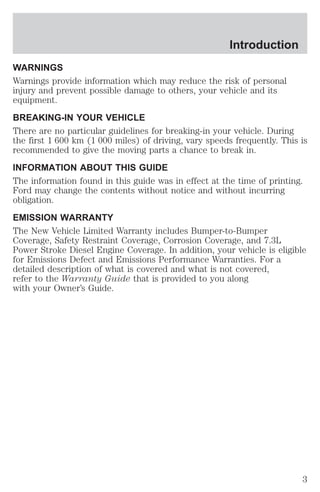 Introduction 
WARNINGS 
Warnings provide information which may reduce the risk of personal 
injury and prevent possible damage to others, your vehicle and its 
equipment. 
BREAKING-IN YOUR VEHICLE 
There are no particular guidelines for breaking-in your vehicle. During 
the first 1 600 km (1 000 miles) of driving, vary speeds frequently. This is 
recommended to give the moving parts a chance to break in. 
INFORMATION ABOUT THIS GUIDE 
The information found in this guide was in effect at the time of printing. 
Ford may change the contents without notice and without incurring 
obligation. 
EMISSION WARRANTY 
The New Vehicle Limited Warranty includes Bumper-to-Bumper 
Coverage, Safety Restraint Coverage, Corrosion Coverage, and 7.3L 
Power Stroke Diesel Engine Coverage. In addition, your vehicle is eligible 
for Emissions Defect and Emissions Performance Warranties. For a 
detailed description of what is covered and what is not covered, 
refer to the Warranty Guide that is provided to you along 
with your Owner’s Guide. 
3 
 