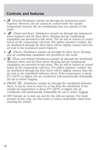 Controls and features 
² (Panel)-Distributes outside air through the instrument panel 
registers. However, the air cannot be cooled below the outside 
temperature because the air conditioning does not operate in this 
mode. 
² (Panel and floor) -Distributes outside air through the instrument 
panel registers and the floor ducts. Heating and air conditioning 
capabilities are provided in this mode. The air will be heated or cooled 
based on the temperature selection. For added customer comfort, the 
air distributed through the floor ducts will be slightly warmer than the 
air sent to the instrument panel registers. 
² (Floor) -Distributes outside air through the floor ducts. Heating 
and air conditioning capabilities are provided in this mode. 
² (Floor and defrost)-Distributes outside air through the windshield 
defroster ducts and the floor ducts. Heating and air conditioning 
capabilities are provided in this mode. The air will be heated or cooled 
based on the temperature selection. For added customer comfort, the 
air distributed through the floor ducts will be slightly warmer than the 
air sent to the windshield defroster ducts. If the temperature is about 
6°C (43°F) or higher, the air conditioner will automatically dehumidify 
the air to reduce fogging. 
² FRONT -Distributes outside air through the windshield defroster 
ducts. It can be used to clear ice or fog from the windshield. If the 
outside air temperature is about 6°C (43°F) or higher, the air 
conditioner will automatically dehumidify the air to reduce fogging. 
² OFF-Outside air is shut out and the fan will not operate. For short 
periods of time only, use this mode to reduce undesirable odors from 
entering the vehicle. 
30 
 