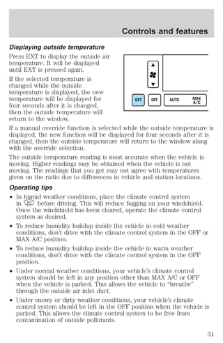 Controls and features 
Displaying outside temperature 
Press EXT to display the outside air 
temperature. It will be displayed 
until EXT is pressed again. 
If the selected temperature is 
changed while the outside 
temperature is displayed, the new 
temperature will be displayed for 
EXT OFF AUTO MAX 
four seconds after it is changed, 
A/C 
then the outside temperature will 
return to the window. 
If a manual override function is selected while the outside temperature is 
displayed, the new function will be displayed for four seconds after it is 
changed, then the outside temperature will return to the window along 
with the override selection. 
The outside temperature reading is most accurate when the vehicle is 
moving. Higher readings may be obtained when the vehicle is not 
moving. The readings that you get may not agree with temperatures 
given on the radio due to differences in vehicle and station locations. 
Operating tips 
² In humid weather conditions, place the climate control system 
in before driving. This will reduce fogging on your windshield. 
Once the windshield has been cleared, operate the climate control 
system as desired. 
² To reduce humidity buildup inside the vehicle in cold weather 
conditions, don’t drive with the climate control system in the OFF or 
MAX A/C position. 
² To reduce humidity buildup inside the vehicle in warm weather 
conditions, don’t drive with the climate control system in the OFF 
position. 
² Under normal weather conditions, your vehicle’s climate control 
system should be left in any position other than MAX A/C or OFF 
when the vehicle is parked. This allows the vehicle to “breathe” 
through the outside air inlet duct. 
² Under snowy or dirty weather conditions, your vehicle’s climate 
control system should be left in the OFF position when the vehicle is 
parked. This allows the climate control system to be free from 
contamination of outside pollutants. 
31 
 