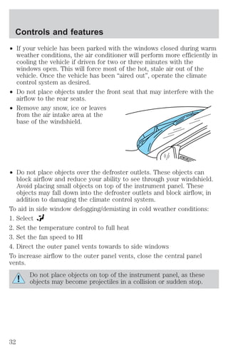 Controls and features 
² If your vehicle has been parked with the windows closed during warm 
weather conditions, the air conditioner will perform more efficiently in 
cooling the vehicle if driven for two or three minutes with the 
windows open. This will force most of the hot, stale air out of the 
vehicle. Once the vehicle has been “aired out”, operate the climate 
control system as desired. 
² Do not place objects under the front seat that may interfere with the 
airflow to the rear seats. 
² Remove any snow, ice or leaves 
from the air intake area at the 
base of the windshield. 
² Do not place objects over the defroster outlets. These objects can 
block airflow and reduce your ability to see through your windshield. 
Avoid placing small objects on top of the instrument panel. These 
objects may fall down into the defroster outlets and block airflow, in 
addition to damaging the climate control system. 
To aid in side window defogging/demisting in cold weather conditions: 
1. Select 
2. Set the temperature control to full heat 
3. Set the fan speed to HI 
4. Direct the outer panel vents towards to side windows 
To increase airflow to the outer panel vents, close the central panel 
vents. 
Do not place objects on top of the instrument panel, as these 
objects may become projectiles in a collision or sudden stop. 
32 
 