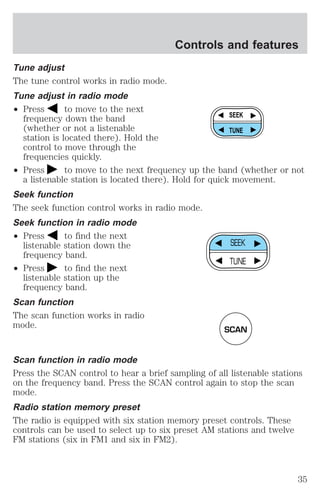 Tune adjust 
The tune control works in radio mode. 
Tune adjust in radio mode 
² Press to move to the next 
frequency down the band 
(whether or not a listenable 
station is located there). Hold the 
control to move through the 
frequencies quickly. 
Controls and features 
SEEK 
TUNE 
² Press to move to the next frequency up the band (whether or not 
a listenable station is located there). Hold for quick movement. 
Seek function 
The seek function control works in radio mode. 
Seek function in radio mode 
² Press to find the next 
listenable station down the 
frequency band. 
² Press to find the next 
listenable station up the 
frequency band. 
Scan function 
The scan function works in radio 
mode. 
SEEK 
TUNE 
SCAN 
Scan function in radio mode 
Press the SCAN control to hear a brief sampling of all listenable stations 
on the frequency band. Press the SCAN control again to stop the scan 
mode. 
Radio station memory preset 
The radio is equipped with six station memory preset controls. These 
controls can be used to select up to six preset AM stations and twelve 
FM stations (six in FM1 and six in FM2). 
35 
 