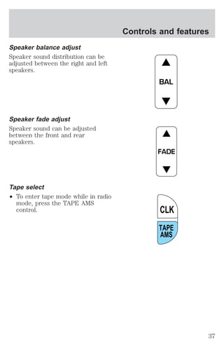 Speaker balance adjust 
Speaker sound distribution can be 
adjusted between the right and left 
speakers. 
Speaker fade adjust 
Speaker sound can be adjusted 
between the front and rear 
speakers. 
Tape select 
² To enter tape mode while in radio 
mode, press the TAPE AMS 
control. 
Controls and features 
BAL 
FADE 
CLK 
TAPE 
AMS 
37 
 