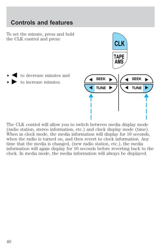 Controls and features 
To set the minute, press and hold 
the CLK control and press: 
² to decrease minutes and 
² to increase minutes. 
CLK 
TAPE 
AMS 
SEEK 
TUNE 
SEEK 
TUNE 
The CLK control will allow you to switch between media display mode 
(radio station, stereo information, etc.) and clock display mode (time). 
When in clock mode, the media information will display for 10 seconds, 
when the radio is turned on, and then revert to clock information. Any 
time that the media is changed, (new radio station, etc.), the media 
information will again display for 10 seconds before reverting back to the 
clock. In media mode, the media information will always be displayed. 
40 
 