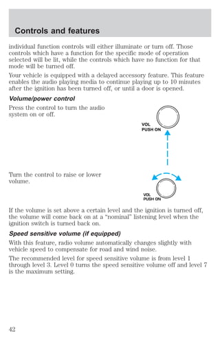 Controls and features 
individual function controls will either illuminate or turn off. Those 
controls which have a function for the specific mode of operation 
selected will be lit, while the controls which have no function for that 
mode will be turned off. 
Your vehicle is equipped with a delayed accessory feature. This feature 
enables the audio playing media to continue playing up to 10 minutes 
after the ignition has been turned off, or until a door is opened. 
Volume/power control 
Press the control to turn the audio 
system on or off. 
Turn the control to raise or lower 
volume. 
VOL 
PUSH ON 
VOL 
PUSH ON 
If the volume is set above a certain level and the ignition is turned off, 
the volume will come back on at a “nominal” listening level when the 
ignition switch is turned back on. 
Speed sensitive volume (if equipped) 
With this feature, radio volume automatically changes slightly with 
vehicle speed to compensate for road and wind noise. 
The recommended level for speed sensitive volume is from level 1 
through level 3. Level 0 turns the speed sensitive volume off and level 7 
is the maximum setting. 
42 
 