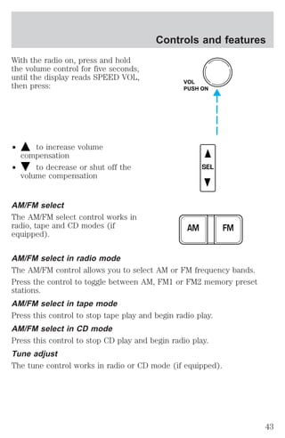With the radio on, press and hold 
the volume control for five seconds, 
until the display reads SPEED VOL, 
then press: 
² to increase volume 
compensation 
² to decrease or shut off the 
volume compensation 
AM/FM select 
The AM/FM select control works in 
radio, tape and CD modes (if 
equipped). 
Controls and features 
VOL 
PUSH ON 
SEL 
AM FM 
AM/FM select in radio mode 
The AM/FM control allows you to select AM or FM frequency bands. 
Press the control to toggle between AM, FM1 or FM2 memory preset 
stations. 
AM/FM select in tape mode 
Press this control to stop tape play and begin radio play. 
AM/FM select in CD mode 
Press this control to stop CD play and begin radio play. 
Tune adjust 
The tune control works in radio or CD mode (if equipped). 
43 
 