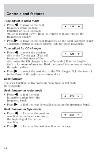 Controls and features 
Tune adjust in radio mode 
² Press to move to the next 
TUNE 
frequency down the band 
(whether or not a listenable 
station is located there). Hold the control to move through the 
frequencies quickly. 
² Press to move to the next frequency up the band (whether or not 
a listenable station is located there). Hold for quick movement. 
Tune adjust for CD changer 
² Press to select the previous 
TUNE 
disc in the CD changer. (Play will 
begin on the first track of the 
disc unless the CD changer is in shuffle mode.) Refer to Shuffle 
feature for more information. Hold the control to continue reversing 
through the discs. 
² Press to select the next disc in the CD changer. Hold the control 
to fast-forward through the remaining discs. 
Seek function 
The seek function control works in radio, tape or CD mode 
(if equipped). 
Seek function in radio mode 
² Press to find the next 
listenable station down the 
frequency band. 
SEEK 
² Press to find the next listenable station up the frequency band. 
Seek function in tape mode 
² Press to listen to the previous 
selection on the tape or return to 
the beginning of the current 
selection. 
SEEK 
² Press to listen to the next selection on the tape. 
44 
 