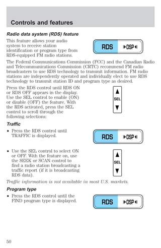 Radio data system (RDS) feature 
This feature allows your audio 
system to receive station 
identification or program type from 
RDS-equipped FM radio stations. 
The Federal Communications Commission (FCC) and the Canadian Radio 
and Telecommunications Commission (CRTC) recommend FM radio 
broadcasters to use RDS technology to transmit information. FM radio 
stations are independently operated and individually elect to use RDS 
technology to transmit station ID and program type as desired. 
Press the RDS control until RDS ON 
or RDS OFF appears in the display. 
Use the SEL control to enable (ON) 
or disable (OFF) the feature. With 
the RDS activated, press the SEL 
control to scroll through the 
following selections: 
Traffic 
² Press the RDS control until 
TRAFFIC is displayed. 
² Use the SEL control to select ON 
or OFF. With the feature on, use 
the SEEK or SCAN control to 
find a radio station broadcasting a 
traffic report (if it is broadcasting 
RDS data). 
Traffic information is not available in most U.S. markets. 
Program type 
² Press the RDS control until the 
FIND program type is displayed. 
RDS DSP 
SEL 
RDS DSP 
SEL 
RDS DSP 
Controls and features 
50 
 